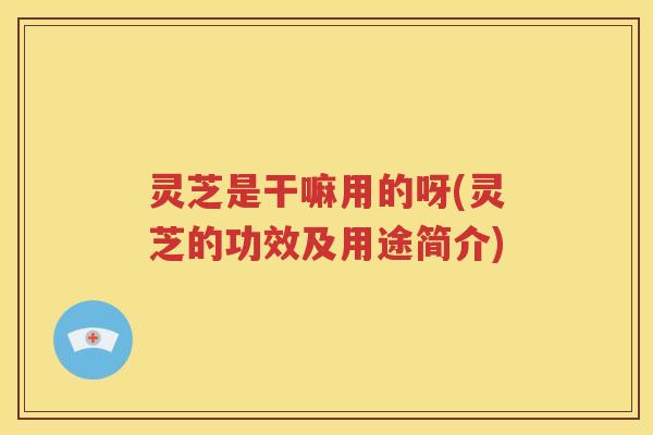 灵芝是干嘛用的呀(灵芝的功效及用途简介)