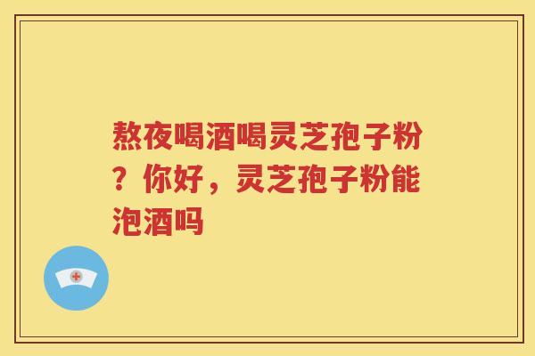 熬夜喝酒喝灵芝孢子粉？你好，灵芝孢子粉能泡酒吗