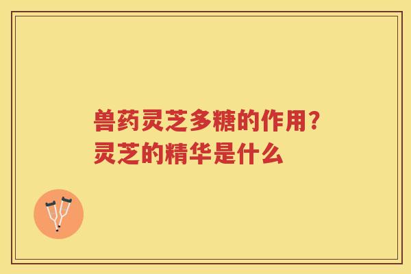 兽药灵芝多糖的作用？灵芝的精华是什么