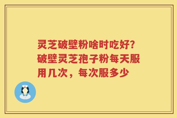 灵芝破壁粉啥时吃好？破壁灵芝孢子粉每天服用几次，每次服多少