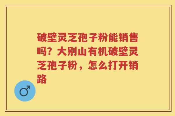 破壁灵芝孢子粉能销售吗？大别山有机破壁灵芝孢子粉，怎么打开销路