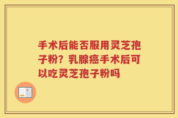 手术后能否服用灵芝孢子粉?乳腺手术后可以吃灵芝孢子粉吗 手术后能否服用灵芝孢子粉?乳腺手术后可以吃灵芝孢子粉吗