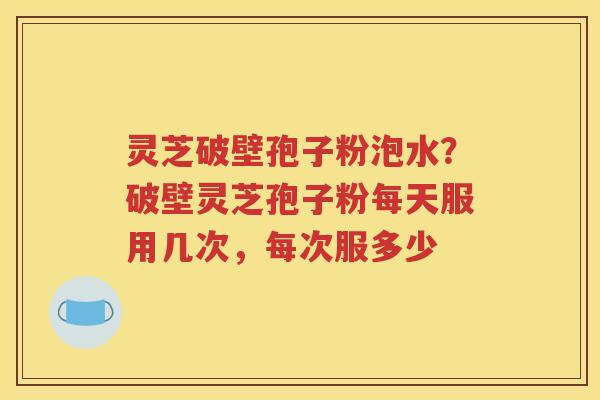 灵芝破壁孢子粉泡水？破壁灵芝孢子粉每天服用几次，每次服多少