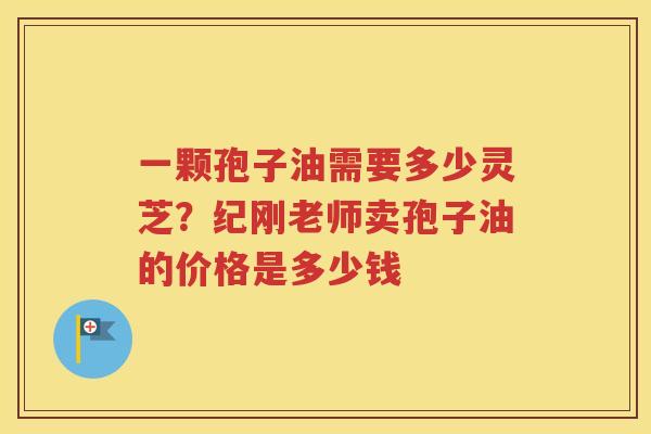 一颗孢子油需要多少灵芝？纪刚老师卖孢子油的价格是多少钱
