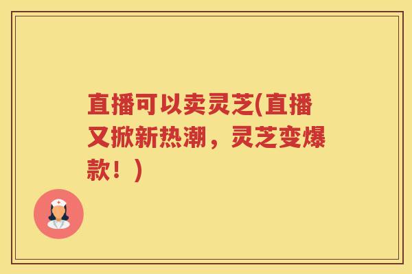 直播可以卖灵芝(直播又掀新热潮，灵芝变爆款！)