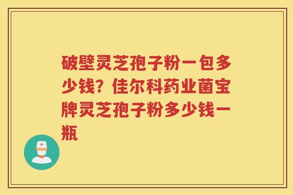 破壁灵芝孢子粉一包多少钱?佳尔科药业菌宝牌灵芝孢子粉多少钱一瓶 破壁灵芝孢子粉一包多少钱?佳尔科药业菌宝牌灵芝孢子粉多少钱一瓶