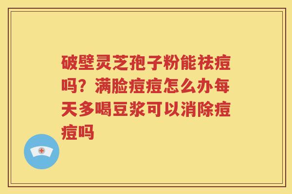 破壁灵芝孢子粉能祛痘吗?满脸痘痘怎么办每天多喝豆浆可以消除痘痘吗 破壁灵芝孢子粉能祛痘吗?满脸痘痘怎么办每天多喝豆浆可以消除痘痘吗