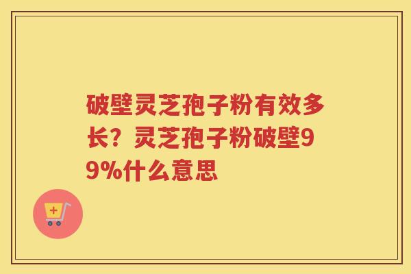 破壁灵芝孢子粉有效多长？灵芝孢子粉破壁99%什么意思