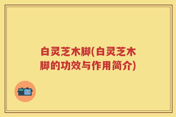 白灵芝木脚(白灵芝木脚的功效与作用简介) 白灵芝木脚(白灵芝木脚的功效与作用简介)