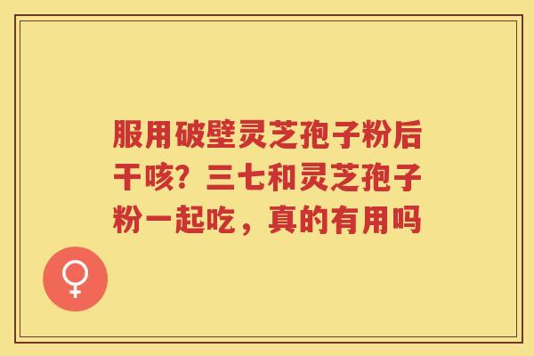 服用破壁灵芝孢子粉后干咳?三七和灵芝孢子粉一起吃,真的有用吗 服用破壁灵芝孢子粉后干咳?三七和灵芝孢子粉一起吃,真的有用吗