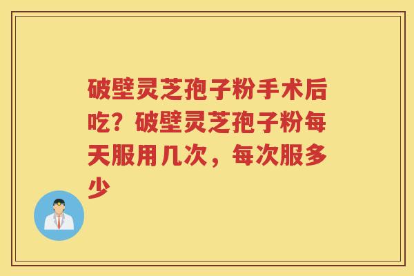 破壁灵芝孢子粉手术后吃?破壁灵芝孢子粉每天服用几次,每次服多少 破壁灵芝孢子粉手术后吃?破壁灵芝孢子粉每天服用几次,每次服多少