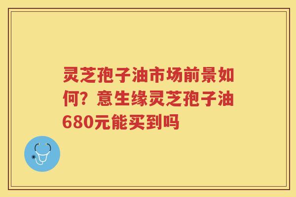 灵芝孢子油市场前景如何？意生缘灵芝孢子油680元能买到吗