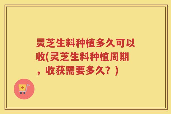 灵芝生料种植多久可以收(灵芝生料种植周期，收获需要多久？)