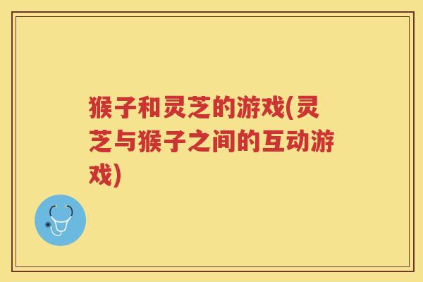 猴子和灵芝的游戏(灵芝与猴子之间的互动游戏) 猴子和灵芝的游戏(灵芝与猴子之间的互动游戏)