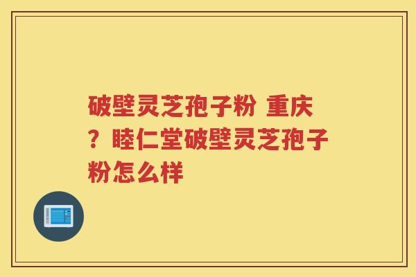 破壁灵芝孢子粉 重庆？睦仁堂破壁灵芝孢子粉怎么样
