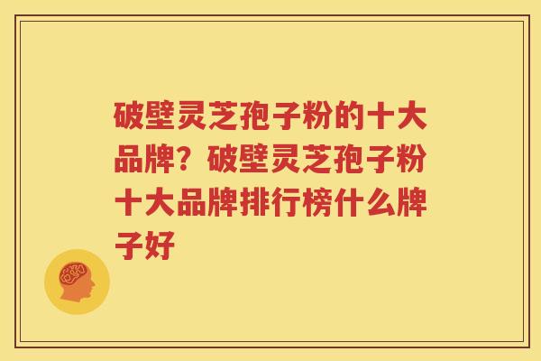 破壁灵芝孢子粉的十大品牌？破壁灵芝孢子粉十大品牌排行榜什么牌子好