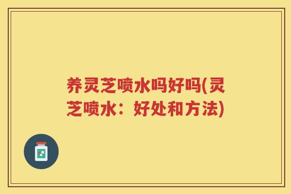 养灵芝喷水吗好吗(灵芝喷水:好处和方法) 养灵芝喷水吗好吗(灵芝喷水:好处和方法)