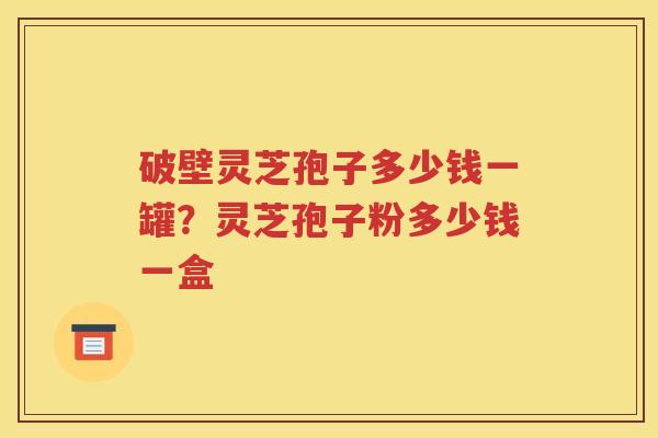 破壁灵芝孢子多少钱一罐?灵芝孢子粉多少钱一盒 破壁灵芝孢子多少钱一罐?灵芝孢子粉多少钱一盒