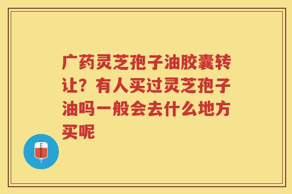 广药灵芝孢子油胶囊转让？有人买过灵芝孢子油吗一般会去什么地方买呢