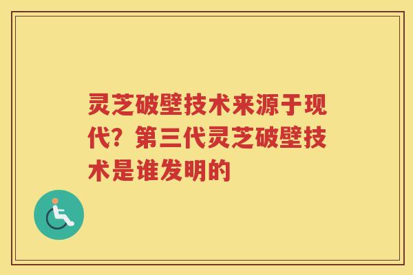 灵芝破壁技术来源于现代?第三代灵芝破壁技术是谁发明的 灵芝破壁技术来源于现代?第三代灵芝破壁技术是谁发明的