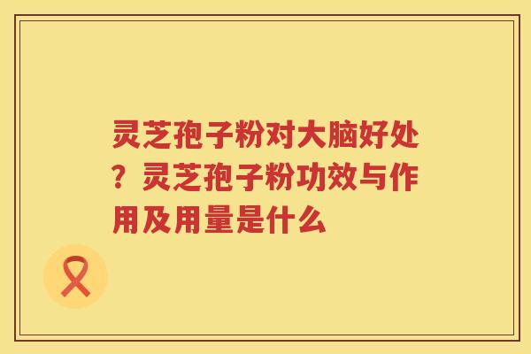 灵芝孢子粉对大脑好处？灵芝孢子粉功效与作用及用量是什么