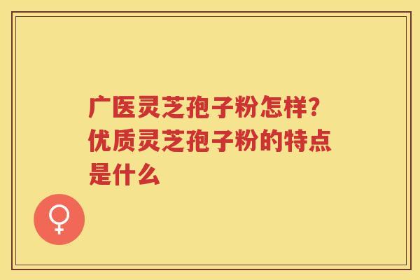 广医灵芝孢子粉怎样?优质灵芝孢子粉的特点是什么 广医灵芝孢子粉怎样?优质灵芝孢子粉的特点是什么