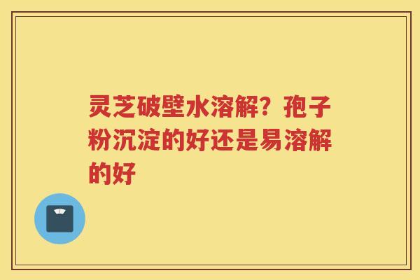 灵芝破壁水溶解?孢子粉沉淀的好还是易溶解的好 灵芝破壁水溶解?孢子粉沉淀的好还是易溶解的好