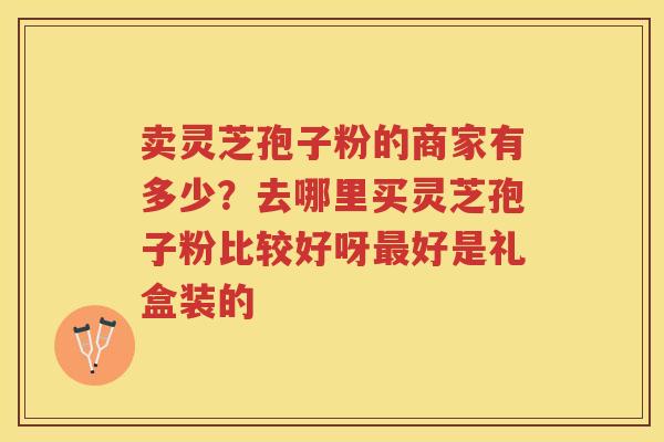 卖灵芝孢子粉的商家有多少?去哪里买灵芝孢子粉比较好呀好是礼盒装的 卖灵芝孢子粉的商家有多少?去哪里买灵芝孢子粉比较好呀好是礼盒装的