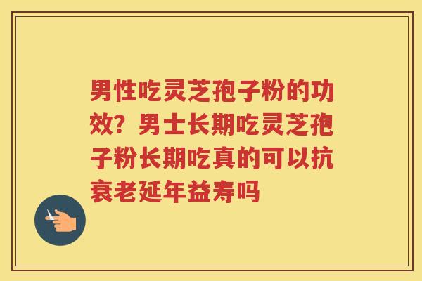 男性吃灵芝孢子粉的功效？男士长期吃灵芝孢子粉长期吃真的可以抗延年益寿吗
