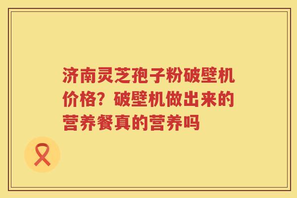 济南灵芝孢子粉破壁机价格？破壁机做出来的营养餐真的营养吗