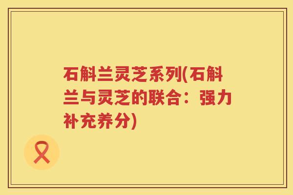 石斛兰灵芝系列(石斛兰与灵芝的联合：强力补充养分)