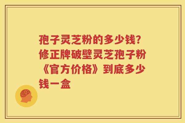 孢子灵芝粉的多少钱？修正牌破壁灵芝孢子粉《官方价格》到底多少钱一盒