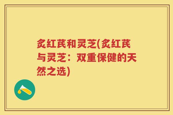 炙红芪和灵芝(炙红芪与灵芝：双重保健的天然之选)