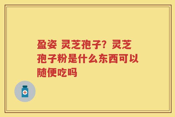 盈姿 灵芝孢子?灵芝孢子粉是什么东西可以随便吃吗 盈姿 灵芝孢子?灵芝孢子粉是什么东西可以随便吃吗