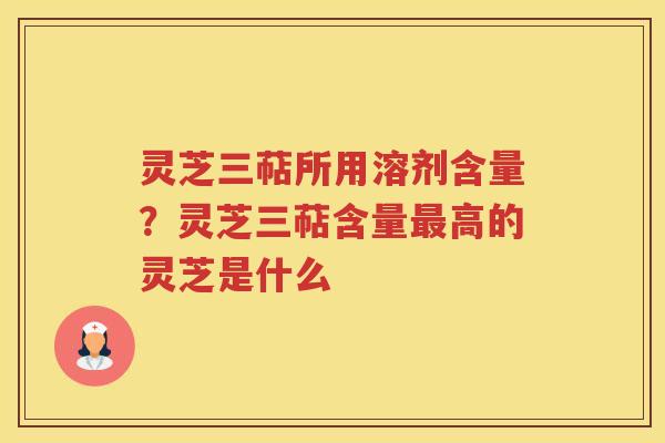 灵芝三萜所用溶剂含量?灵芝三萜含量高的灵芝是什么 灵芝三萜所用溶剂含量?灵芝三萜含量高的灵芝是什么