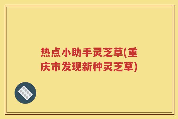 热点小助手灵芝草(重庆市发现新种灵芝草) 热点小助手灵芝草(重庆市发现新种灵芝草)