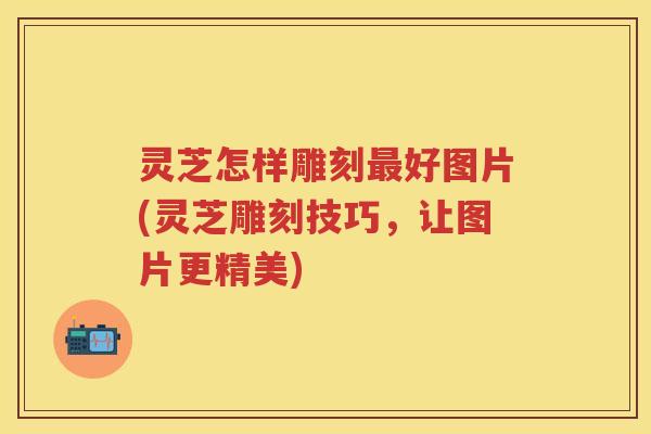 灵芝怎样雕刻好图片(灵芝雕刻技巧，让图片更精美)