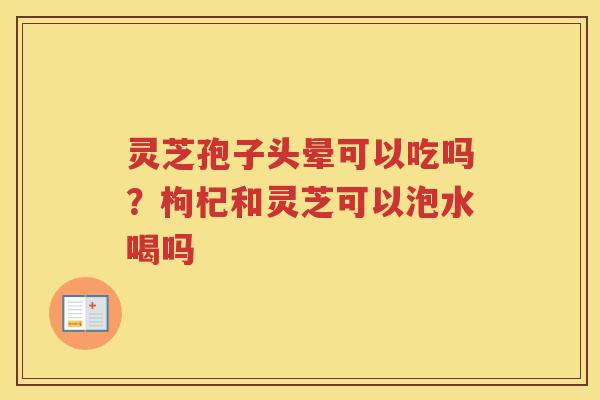 灵芝孢子头晕可以吃吗？枸杞和灵芝可以泡水喝吗