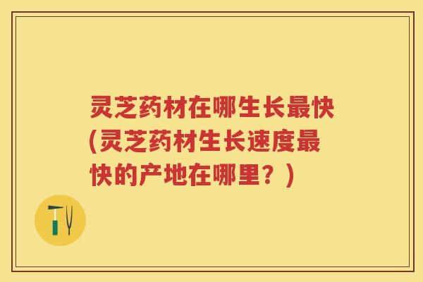 灵芝药材在哪生长快(灵芝药材生长速度快的产地在哪里?) 灵芝药材在哪生长快(灵芝药材生长速度快的产地在哪里?)