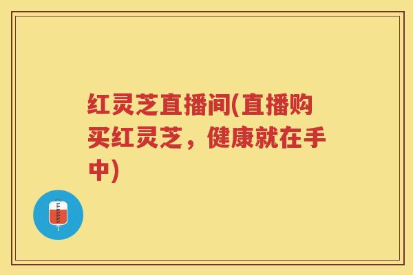 红灵芝直播间(直播购买红灵芝，健康就在手中)