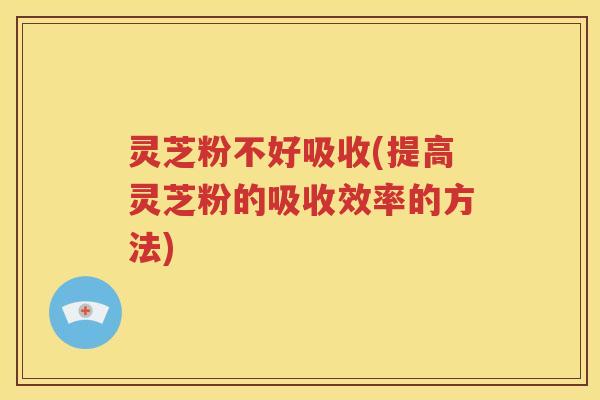 灵芝粉不好吸收(提高灵芝粉的吸收效率的方法)