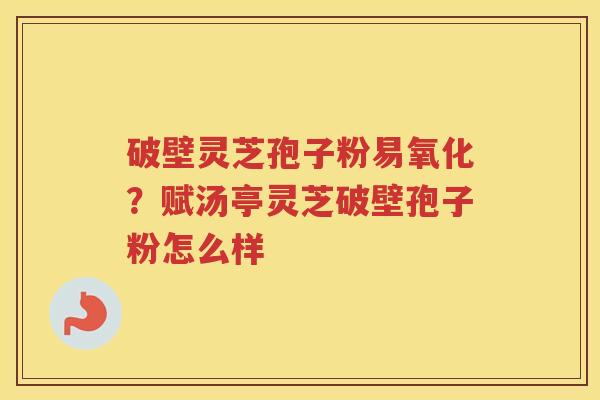 破壁灵芝孢子粉易氧化?赋汤亭灵芝破壁孢子粉怎么样 破壁灵芝孢子粉易氧化?赋汤亭灵芝破壁孢子粉怎么样