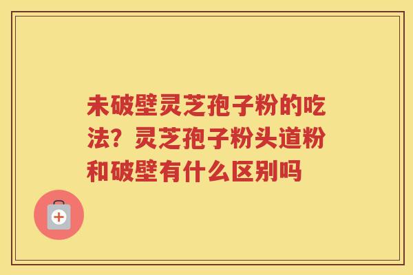 未破壁灵芝孢子粉的吃法?灵芝孢子粉头道粉和破壁有什么区别吗 未破壁灵芝孢子粉的吃法?灵芝孢子粉头道粉和破壁有什么区别吗