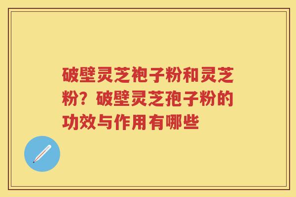 破壁灵芝袍子粉和灵芝粉？破壁灵芝孢子粉的功效与作用有哪些