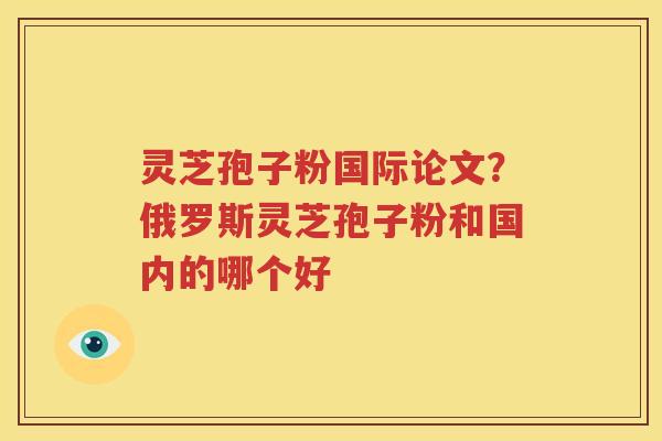 灵芝孢子粉国际论文？俄罗斯灵芝孢子粉和国内的哪个好
