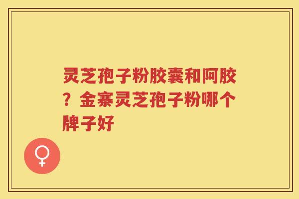 灵芝孢子粉胶囊和阿胶?金寨灵芝孢子粉哪个牌子好 灵芝孢子粉胶囊和阿胶?金寨灵芝孢子粉哪个牌子好