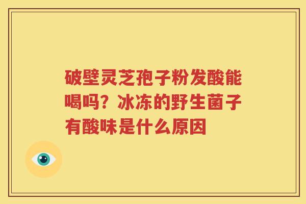 破壁灵芝孢子粉发酸能喝吗？冰冻的野生菌子有酸味是什么原因