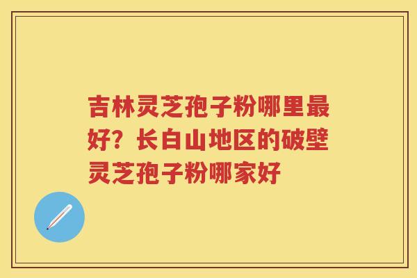 吉林灵芝孢子粉哪里好？长白山地区的破壁灵芝孢子粉哪家好
