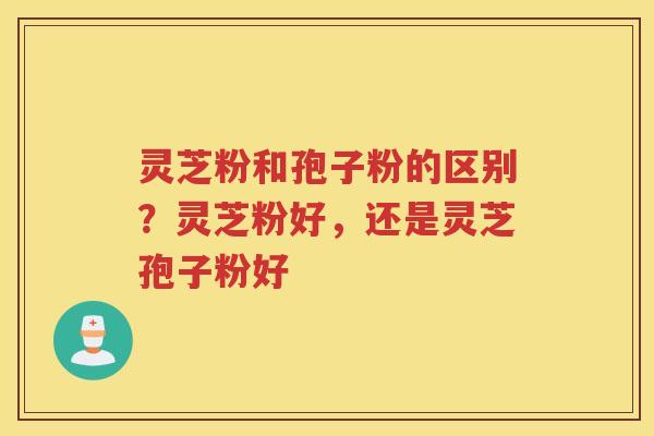 灵芝粉和孢子粉的区别？灵芝粉好，还是灵芝孢子粉好