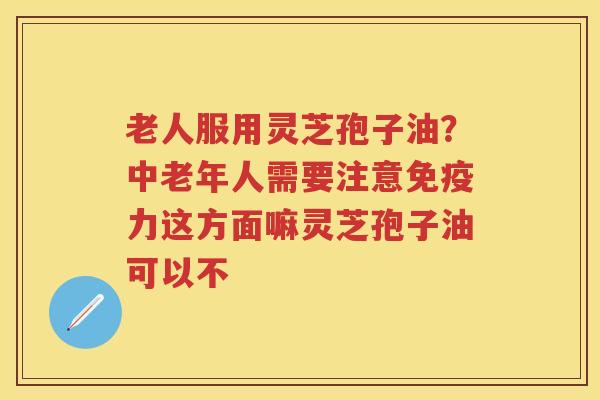 老人服用灵芝孢子油？中老年人需要注意免疫力这方面嘛灵芝孢子油可以不